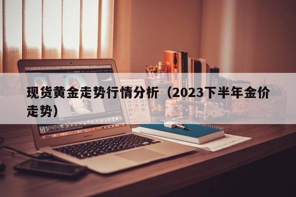 现货黄金走势行情分析（2023下半年金价走势）