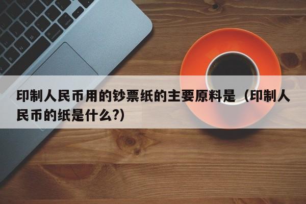 印制人民币用的钞票纸的主要原料是（印制人民币的纸是什么?）