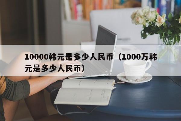 10000韩元是多少人民币（1000万韩元是多少人民币）