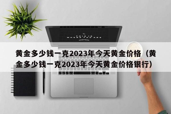 黄金多少钱一克2023年今天黄金价格（黄金多少钱一克2023年今天黄金价格银行）