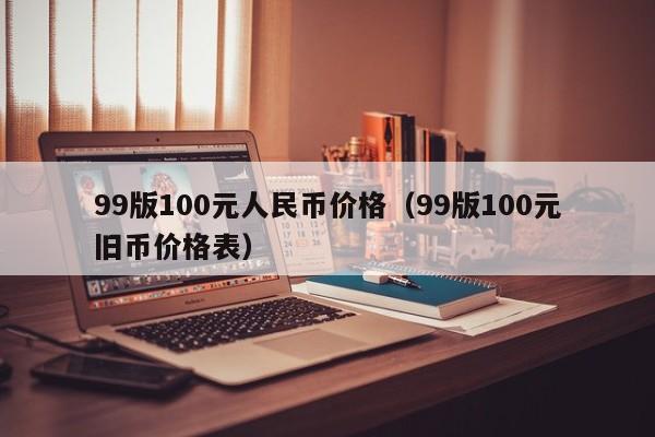 99版100元人民币价格（99版100元旧币价格表）