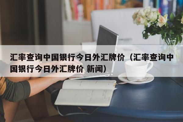 汇率查询中国银行今日外汇牌价（汇率查询中国银行今日外汇牌价 新闻）