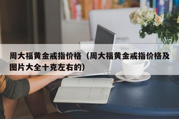 周大福黄金戒指价格（周大福黄金戒指价格及图片大全十克左右的）