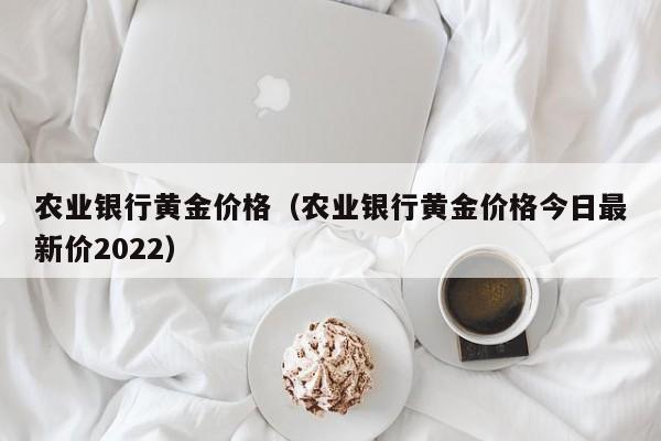 农业银行黄金价格（农业银行黄金价格今日最新价2022）