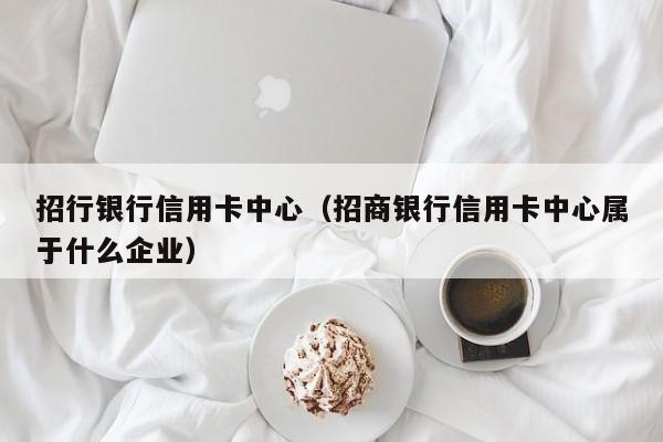 招行银行信用卡中心（招商银行信用卡中心属于什么企业）