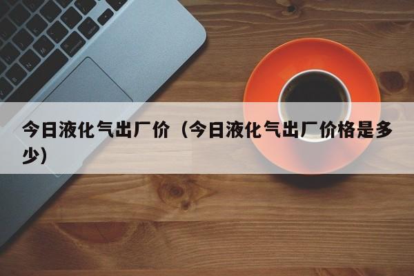 今日液化气出厂价（今日液化气出厂价格是多少）