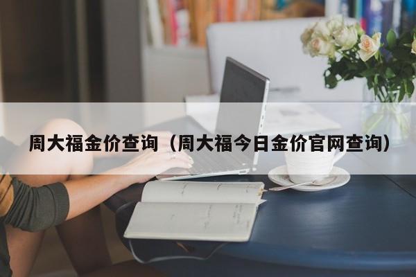 周大福金价查询（周大福今日金价官网查询）