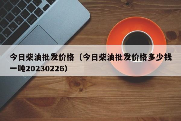 今日柴油批发价格（今日柴油批发价格多少钱一吨20230226）