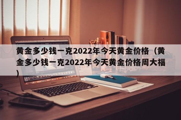 黄金多少钱一克2022年今天黄金价格（黄金多少钱一克2022年今天黄金价格周大福）