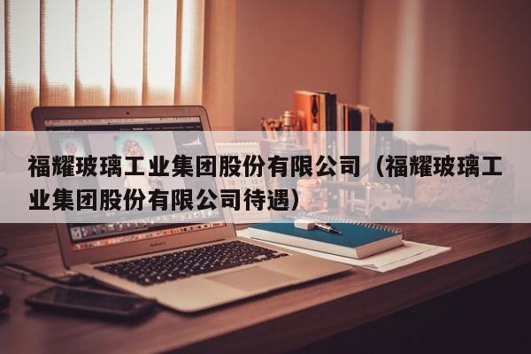 福耀玻璃工业集团股份有限公司（福耀玻璃工业集团股份有限公司待遇）