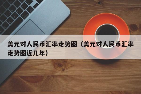 美元对人民币汇率走势图（美元对人民币汇率走势图近几年）