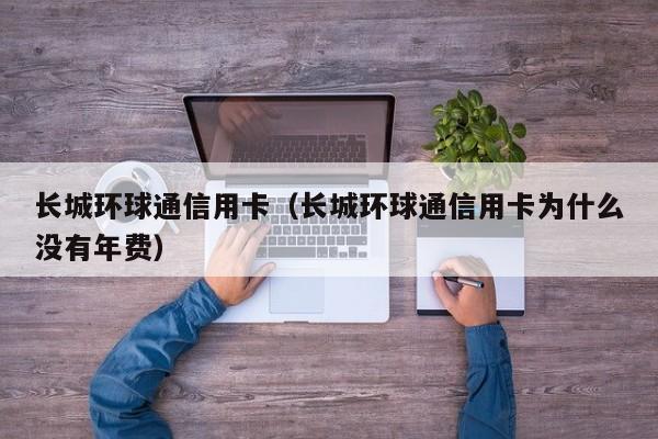 长城环球通信用卡（长城环球通信用卡为什么没有年费）