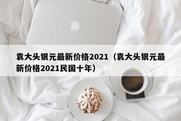 袁大头银元最新价格2021（袁大头银元最新价格2021民国十年）