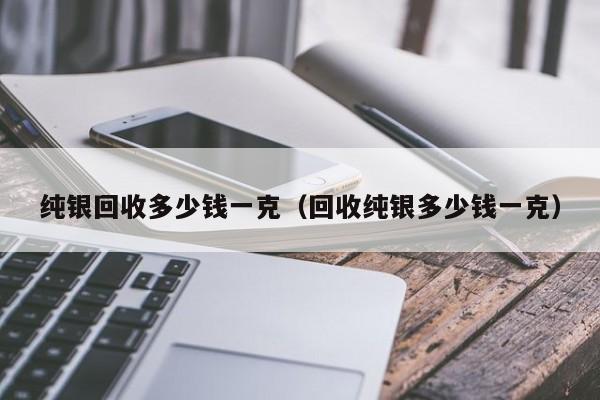 纯银回收多少钱一克（回收纯银多少钱一克）