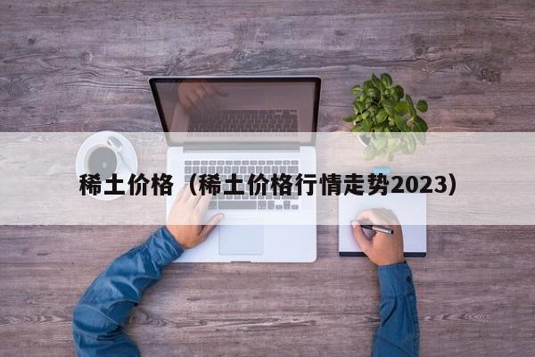 稀土价格（稀土价格行情走势2023）