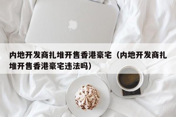 内地开发商扎堆开售香港豪宅（内地开发商扎堆开售香港豪宅违法吗）