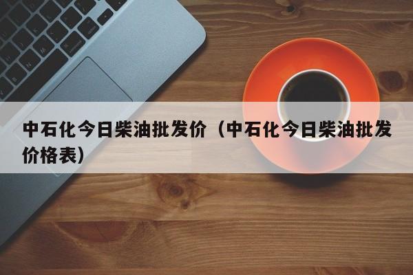 中石化今日柴油批发价（中石化今日柴油批发价格表）