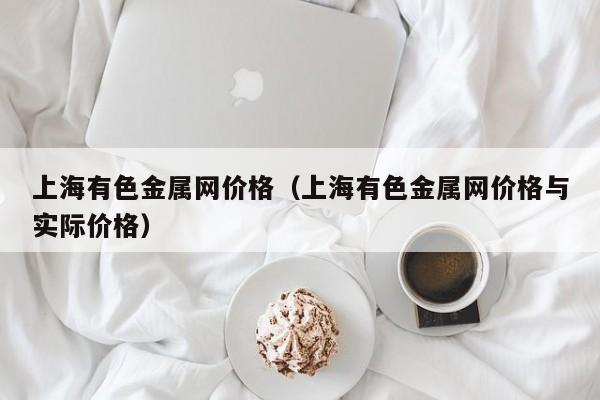 上海有色金属网价格（上海有色金属网价格与实际价格）