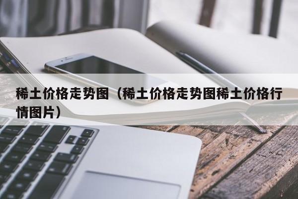 稀土价格走势图（稀土价格走势图稀土价格行情图片）