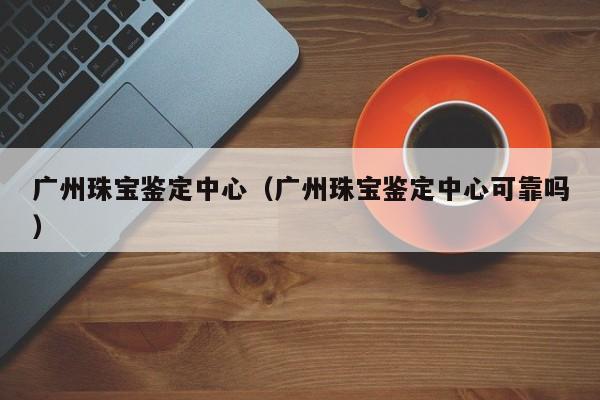 广州珠宝鉴定中心（广州珠宝鉴定中心可靠吗）