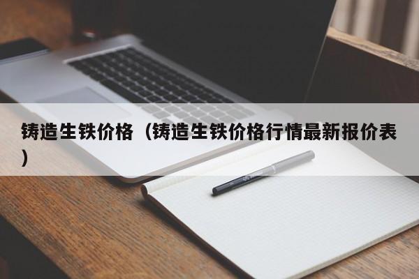 铸造生铁价格（铸造生铁价格行情最新报价表）