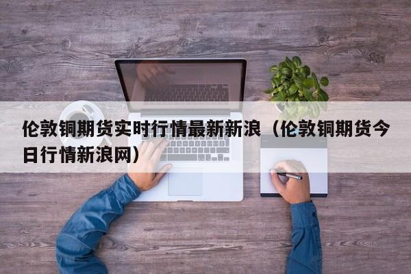 伦敦铜期货实时行情最新新浪（伦敦铜期货今日行情新浪网）