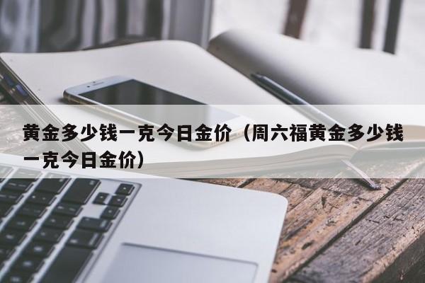 黄金多少钱一克今日金价（周六福黄金多少钱一克今日金价）