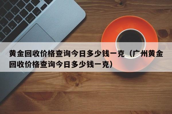 黄金回收价格查询今日多少钱一克（广州黄金回收价格查询今日多少钱一克）