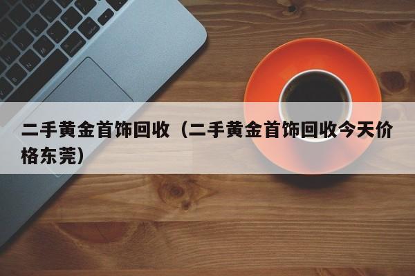 二手黄金首饰回收（二手黄金首饰回收今天价格东莞）