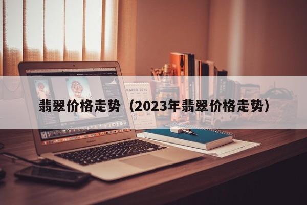 翡翠价格走势（2023年翡翠价格走势）