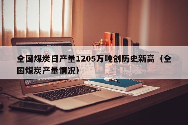 全国煤炭日产量1205万吨创历史新高（全国煤炭产量情况）