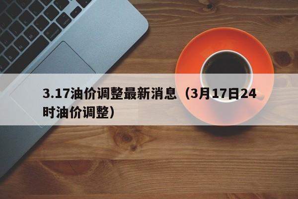 3.17油价调整最新消息（3月17日24时油价调整）