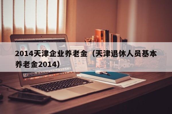 2014天津企业养老金（天津退休人员基本养老金2014）