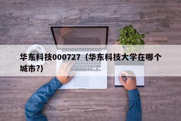 华东科技000727（华东科技大学在哪个城市?）