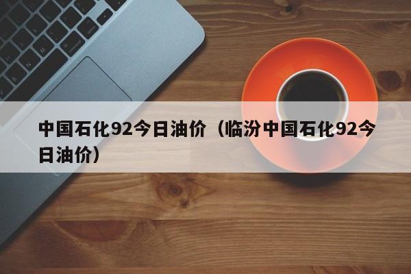 中国石化92今日油价（临汾中国石化92今日油价）