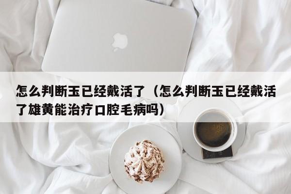 怎么判断玉已经戴活了（怎么判断玉已经戴活了雄黄能治疗口腔毛病吗）