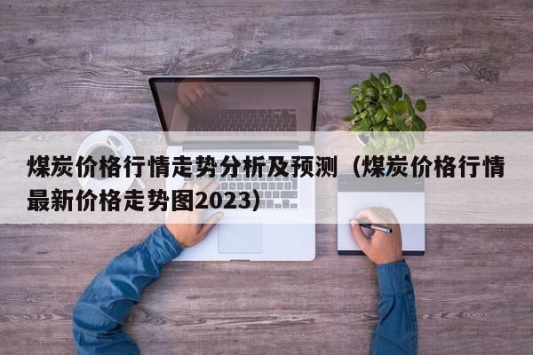 煤炭价格行情走势分析及预测（煤炭价格行情最新价格走势图2023）