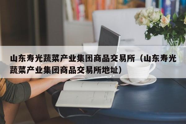 山东寿光蔬菜产业集团商品交易所（山东寿光蔬菜产业集团商品交易所地址）