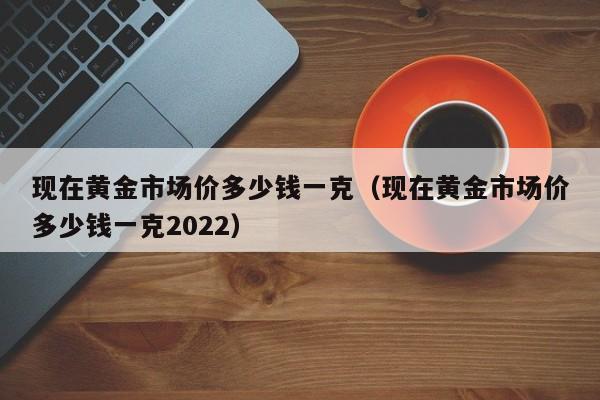 现在黄金市场价多少钱一克（现在黄金市场价多少钱一克2022）