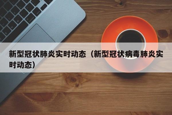 新型冠状肺炎实时动态（新型冠状病毒肺炎实时动态）