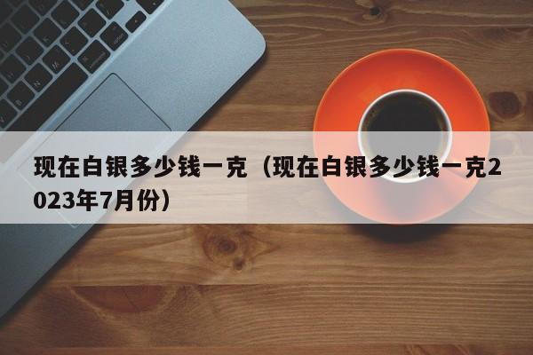 现在白银多少钱一克（现在白银多少钱一克2023年7月份）