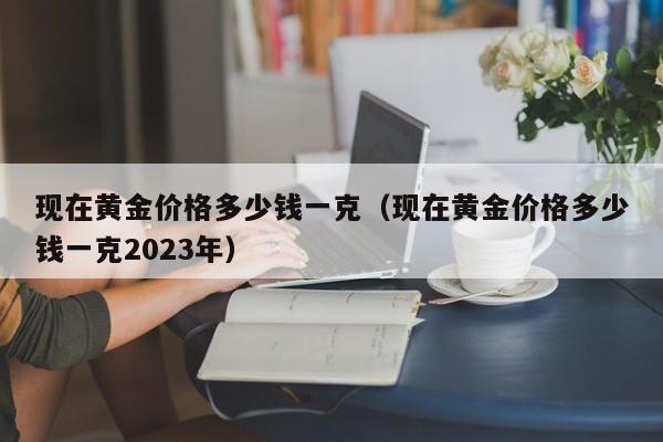 现在黄金价格多少钱一克（现在黄金价格多少钱一克2023年）