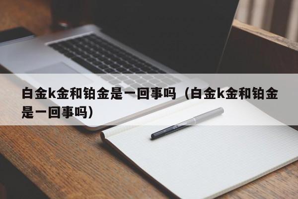 白金k金和铂金是一回事吗（白金k金和铂金是一回事吗）