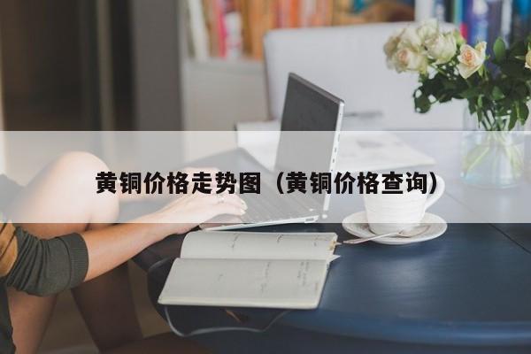 黄铜价格走势图（黄铜价格查询）