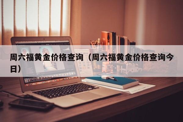 周六福黄金价格查询（周六福黄金价格查询今日）