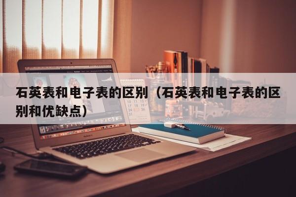 石英表和电子表的区别（石英表和电子表的区别和优缺点）