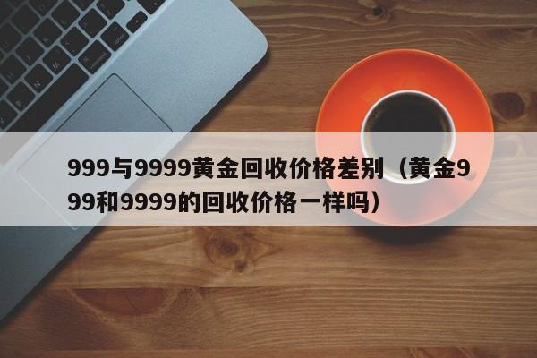 999与9999黄金回收价格差别（黄金999和9999的回收价格一样吗）