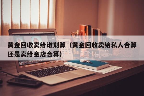 黄金回收卖给谁划算（黄金回收卖给私人合算还是卖给金店合算）