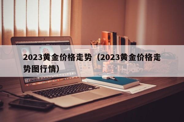 2023黄金价格走势（2023黄金价格走势图行情）