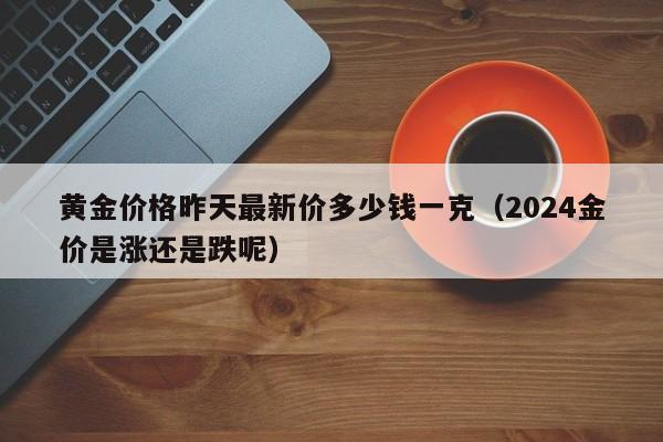 黄金价格昨天最新价多少钱一克（2024金价是涨还是跌呢）